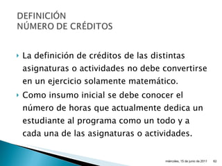 La definición de créditos de las distintas asignaturas o actividades no debe convertirse en un ejercicio solamente matemático. Como insumo inicial se debe conocer el número de horas que actualmente dedica un estudiante al programa como un todo y a cada una de las asignaturas o actividades. miércoles, 15 de junio de 2011 