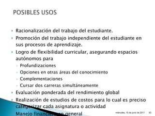 Racionalización del trabajo del estudiante. Promoción del trabajo independiente del estudiante en sus procesos de aprendizaje. Logro de flexibilidad curricular, asegurando espacios autónomos para Profundizaciones Opciones en otras áreas del conocimiento Complementaciones Cursar dos carreras simultáneamente Evaluación ponderada del rendimiento global Realización de estudios de costos para lo cual es preciso categorizar cada asignatura o actividad Manejo financiero en general miércoles, 15 de junio de 2011 