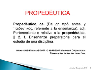 Propedéutico, ca.  (Del gr.  πρό,  antes, y  παιδευτικός,  referente a la enseñanza). adj. Perteneciente o relativo a la  propedéutica.  ||  2.  f. Enseñanza preparatoria para el estudio de una disciplina . Microsoft® Encarta® 2007. © 1993-2006 Microsoft Corporation. Reservados todos los derechos. PROPEDÉUTICA miércoles, 15 de junio de 2011 