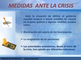   Ante la situación de déficit, el gobierno español empezó a tomar medidas de recorte en el gasto público y algunas medidas sociales como: Disminución del salario de los funcionarios. La congelación de las pensiones. Las autoridades económicas, desde el inicio de la crisis, han optado por diferentes soluciones: TRABAJO DE OFIMÁTICA:  Virginia Hermosa 