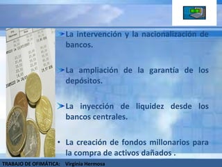 La intervención y la nacionalización de bancos. La ampliación de la garantía de los depósitos. La inyección de liquidez desde los bancos centrales. La creación de fondos millonarios para la compra de activos dañados . TRABAJO DE OFIMÁTICA:  Virginia Hermosa 