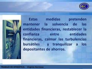 Estas medidas pretenden mantener la solvencia de las entidades financieras, restablecer la confianza entre entidades financieras, calmar las turbulencias bursátiles  y tranquilizar a los depositantes de ahorros.  TRABAJO DE OFIMÁTICA:  Virginia Hermosa 