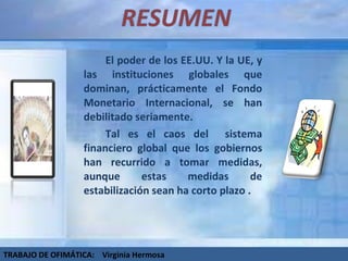 El poder de los EE.UU. Y la UE, y las instituciones globales que dominan, prácticamente el Fondo Monetario Internacional, se han debilitado seriamente.  Tal es el caos del  sistema financiero global que los gobiernos han recurrido a tomar medidas, aunque estas medidas de estabilización sean ha corto plazo . TRABAJO DE OFIMÁTICA:  Virginia Hermosa 