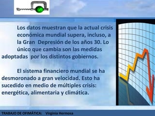 Los datos muestran que la actual crisis  económica mundial supera, incluso, a  la Gran  Depresión de los años 30. Lo  único que cambia son las medidas  adoptadas  por los distintos gobiernos. El sistema financiero mundial se ha  desmoronado a gran velocidad. Esto ha  sucedido en medio de múltiples crisis:  energética, alimentaria y climática.  TRABAJO DE OFIMÁTICA:  Virginia Hermosa 