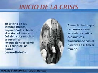 Se origina en los Estados Unidos, expandiéndose hacia el resto del mundo. Señalada por muchos especialistas internacionales como la << crisis de los países desarrollados>>. Aumento tanto que comenzó a causar verdaderos daños económicos, amenazando con el hambre en el tercer mundo.  TRABAJO DE OFIMÁTICA:  Virginia Hermosa 