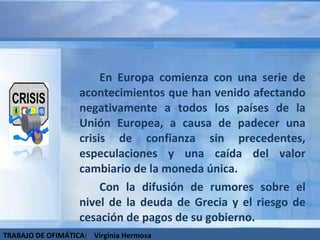 En Europa comienza con una serie de acontecimientos que han venido afectando negativamente a todos los países de la Unión Europea, a causa de padecer una crisis de confianza sin precedentes, especulaciones y una caída del valor cambiario de la moneda única.  Con la difusión de rumores sobre el nivel de la deuda de Grecia y el riesgo de cesación de pagos de su gobierno. TRABAJO DE OFIMÁTICA:  Virginia Hermosa 
