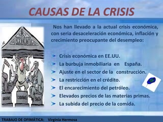 Nos han llevado a la actual crisis económica, con seria desaceleración económica, inflación y crecimiento preocupante del desempleo: Crisis económica en EE.UU. La burbuja inmobiliaria  en  España.  Ajuste en el sector de la  construcción.  La restricción en el crédito. El encarecimiento del petróleo. Elevados precios de las materias primas. La subida del precio de la comida. TRABAJO DE OFIMÁTICA:  Virginia Hermosa 