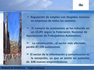 Regulación de empleo con despidos masivos  en empresas de todos los sectores. El número de autónomos se ha reducido en  un 10,8% según la Federación Nacional de  Asociaciones de Trabajadores Autónomos.  La construcción , el sector más afectado,  perdió 87.199 autónomos. El sector de la información y comunicación es  la excepción, ya que se anotó un aumento de  648 nuevos emprendedores. TRABAJO DE OFIMÁTICA:  Virginia Hermosa 
