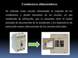 Conductores alimentadoresSe entiende como circuito alimentador al conjunto de los conductores y demás elementos de un circuito, en una instalación de utilización, que se encuentra entre el medio principal de desconexión de la instalación y los dispositivos de protección contra sobrecorriente de los circuitos derivados.