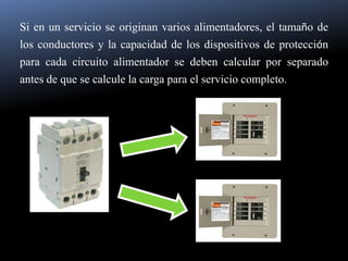 Si en un servicio se originan varios alimentadores, el tamaño de los conductores y la capacidad de los dispositivos de protección para cada circuito alimentador se deben calcular por separado antes de que se calcule la carga para el servicio completo.