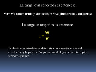 La carga total conectada es entonces:Wt= W1 (alumbrado y contactos) + W2 (alumbrado y contactos) La carga en amperios es entonces:I =Es decir, con este dato se determina las características del conductor  y la protección que se puede lograr con interruptor termomagnético.