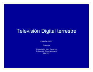 Televisión Digital terrestre
              Estándar DVB-T

                 Colombia

         Presentado: Jairo Camacho
         Politécnico Grancolombiano
                  Julio 2011
 
