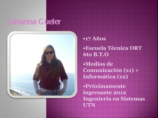 Johanna Gueler • 17 Años • Escuela Técnica ORT 6to B.T.O • Medios de Comunicación (x1) + Informática (x2) • Próximamente ingresante 2012 Ingeniería en Sistemas UTN 
