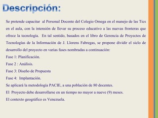 Se pretende  capacitar  al Personal Docente del Colegio Omega en el manejo de las Tics en el aula, con la intensión de llevar su proceso educativo a las nuevas fronteras que ofrece la tecnología.  En tal sentido, basados en el libro de Gerencia de Proyectos de Tecnologías de la Información de J. Llorens Fabregas, se propone dividir el siclo de desarrollo del proyecto en varias fases nombradas a continuación:  Fase 1: Planificación. Fase 2 : Análisis. Fase 3: Diseño de Propuesta Fase 4:  Implantación.  Se aplicará la metodología PACIE, a una población de 80 docentes. El  Proyecto debe desarrollarse en un tiempo no mayor a nueve (9) meses.  El contexto geográfico es Venezuela. 