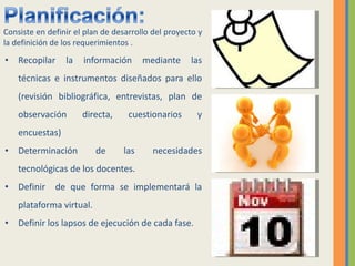Recopilar la información mediante las técnicas e instrumentos diseñados para ello (revisión bibliográfica, entrevistas, plan de observación directa, cuestionarios y encuestas) Determinación de las necesidades tecnológicas de los docentes. Definir  de que forma se implementará la plataforma virtual. Definir los lapsos de ejecución de cada fase. Consiste en definir el plan de desarrollo del proyecto y la definición de los requerimientos . 