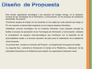 Para brindar capacitación tecnológica a los docentes del Colegio Omega, en la utilización correcta de las Tecnologías de la Información y Comunicación, en los procesos de enseñanza aprendizaje. Se propone: Conformar equipos de trabajo con los docentes en los cuales por cada docente que tenga un PC con conexión a internet debe integrarse uno sin ninguna destreza informática. Establecer convenio tecnológico con la Fundación Infocentro, (cuyo propósito principal es facilitar el proceso de apropiación de las Tecnologías de Información y Comunicación, mediante la consolidación de espacios socio-tecnológicos que contribuyan con el desarrollo de las potencialidades locales y el proceso educativo del país) para la implantación de la plataforma virtual necesaria. La primera fase  consiste en  Iniciación del Proyecto  y la Organización de equipos de trabajo La segunda fase  contendrá la  Introducción al manejo de la Plataforma y elaboración de las Actividades Educativas en la Plataforma para impartir una  capacitación totalmente virtual. 
