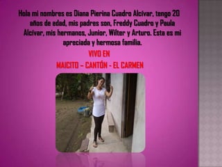 Hola mi nombres es Diana Pierina Cuadro Alcívar, tengo 20 años de edad, mis padres son, Freddy Cuadro y Paula Alcívar, mis hermanos, Junior, Wilter y Arturo. Esta es mi apreciada y hermosa familia. VIVO EN  MAICITO – CANTÓN - EL CARMEN 