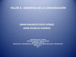TALLER 3:  SEMIÓTICA DE LA COMUNICACIÓN OMAR MAURICIO PINTO GÓMEZ JAIME MURILLO GAMBOA UNIVERSIDAD DEL QUINDÍO CIENCIAS HUMANAS Y BELLAS ARTES MODALIDAD VIRTUAL CIENCIAS DE LA INFORMACIÓN, DOCUMENTACIÓN, BIBLIOTECOLOGÍA Y ARCHIVÍSTICA. BOGOTÁ D. C. 2011 