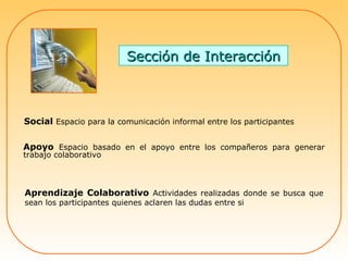 Sección de Interacción Apoyo  Espacio basado en el apoyo entre los compañeros para generar trabajo colaborativo  Aprendizaje Colaborativo  Actividades realizadas donde se busca que sean los participantes quienes aclaren las dudas entre si Social  Espacio para la comunicación informal entre los participantes 