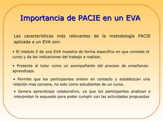 Importancia de PACIE en un EVA  Las características más relevantes de la metodología PACIE aplicada a un EVA son:  El módulo 0 de una EVA muestra de forma específica en que consiste el curso y da las indicaciones del trabajo a realizar.  Presenta al tutor como un acompañante del proceso de enseñanza-aprendizaje.  Permite que los participantes entren en contacto y establezcan una relación mas cercana, no solo como estudiantes de un curso.  Genera aprendizaje colaborativo, ya que los participantes analizan e interpretan lo expuesto para poder cumplir con las actividades propuestas  