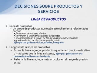 LÍNEA DE PRODUCTOSLínea de productosUn grupo de productos que están estrechamente relacionados porque: funcionan de manera similarse venden a los mismos grupos de clientesse comercializan a través de los mismos tipos de expendiosquedan dentro de ciertos rangos de precioEjemplo Las galletas: dulces, saladas, integrales.Longitud de la línea de productosEstirar la línea: agregar productos que tienen precios más altos o más bajos que la línea existente, ejemplo: galletas con una caracteristica diferente a las demás Rellenar la línea: agregar más artículos en el rango de precios actualDECISIONES SOBRE PRODUCTOS Y SERVICIOS