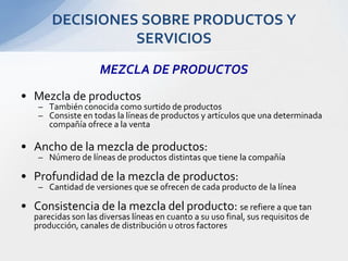 MEZCLA DE PRODUCTOSMezcla de productosTambién conocida como surtido de productosConsiste en todas la líneas de productos y artículos que una determinada compañía ofrece a la ventaAncho de la mezcla de productos:Número de líneas de productos distintas que tiene la compañíaProfundidad de la mezcla de productos:Cantidad de versiones que se ofrecen de cada producto de la líneaConsistencia de la mezcla del producto: se refiere a que tan parecidas son las diversas líneas en cuanto a su uso final, sus requisitos de producción, canales de distribución u otros factoresDECISIONES SOBRE PRODUCTOS Y SERVICIOS