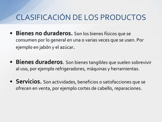 Bienes no duraderos.Son los bienes físicos que se consumen por lo general en una o varias veces que se usen. Por ejemplo en jabón y el azúcar.Bienes duraderos. Son bienes tangibles que suelen sobrevivir al uso, por ejemplo refrigeradores, máquinas y herramientas.Servicios.Son actividades, beneficios o satisfacciones que se ofrecen en venta, por ejemplo cortes de cabello, reparaciones.CLASIFICACIÓN DE LOS PRODUCTOS