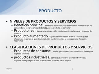 12/09/20115PRODUCTONIVELES DE PRODUCTOS Y SERVICIOSBeneficio principal: beneficios intrínsecos para la solución de problemas que los consumidores compran en realidad al adquirir un producto en particularProducto real: Las características, estilo, calidad, nombre de la marca y empaque del producto.Producto aumentado: El producto real más los diversos servicios que se ofrecen con él; por ej., la garantía, instalación, mantenimiento o la entrega gratis. (Respaldo Postventa)CLASIFICACIONES DE PRODUCTOS Y SERVICIOSProductos de consumo:  son los que compran los consumidores finales para su propio consumoproductos industriales: Son los que adquieren clientes individuales u organizaciones para procesarlos o utilizarlos en el manejo de un negocio
