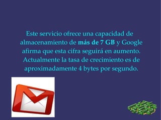 Este servicio ofrece una capacidad de almacenamiento de  más de 7 GB  y Google afirma que esta cifra seguirá en aumento. Actualmente la tasa de crecimiento es de aproximadamente 4 bytes por segundo. 