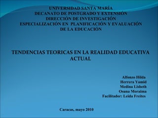 UNIVERSIDAD SANTA MARÍA DECANATO DE POSTGRADO Y EXTENSIÓN DIRECCIÓN DE INVESTIGACIÓN ESPECIALIZACIÓN EN  PLANIFICACIÓN Y EVALUACIÓN DE LA EDUCACIÓN TENDENCIAS TEORICAS EN LA REALIDAD EDUCATIVA ACTUAL Alfonzo Hilda  Herrera Yamid Medina Lisbeth Osuna Moraima Facilitador: Leida Freites  Caracas, mayo 2010 