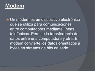 Modem

   Un módem es un dispositivo electrónico
    que se utiliza para comunicaciones
    entre computadoras mediante líneas
    telefónicas. Permite la transferencia de
    datos entre una computadora y otra. El
    módem convierte los datos orientados a
    bytes en streams de bits en serie.
 