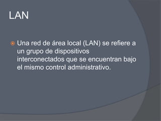 LAN

   Una red de área local (LAN) se refiere a
    un grupo de dispositivos
    interconectados que se encuentran bajo
    el mismo control administrativo.
 