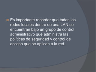   Es importante recordar que todas las
    redes locales dentro de una LAN se
    encuentran bajo un grupo de control
    administrativo que administra las
    políticas de seguridad y control de
    acceso que se aplican a la red.
 