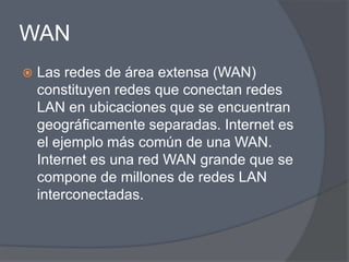 WAN
   Las redes de área extensa (WAN)
    constituyen redes que conectan redes
    LAN en ubicaciones que se encuentran
    geográficamente separadas. Internet es
    el ejemplo más común de una WAN.
    Internet es una red WAN grande que se
    compone de millones de redes LAN
    interconectadas.
 