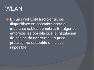 WLAN
   En una red LAN tradicional, los
    dispositivos se conectan entre sí
    mediante cables de cobre. En algunos
    entornos, es posible que la instalación
    de cables de cobre resulte poco
    práctica, no deseable o incluso
    imposible.
 