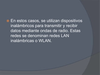    En estos casos, se utilizan dispositivos
    inalámbricos para transmitir y recibir
    datos mediante ondas de radio. Estas
    redes se denominan redes LAN
    inalámbricas o WLAN.
 