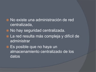  No existe una administración de red
  centralizada,
 No hay seguridad centralizada.
 La red resulta más compleja y difícil de
  administrar
 Es posible que no haya un
  almacenamiento centralizado de los
  datos
 
