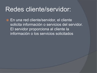 Redes cliente/servidor:
   En una red cliente/servidor, el cliente
    solicita información o servicios del servidor.
    El servidor proporciona al cliente la
    información o los servicios solicitados
 