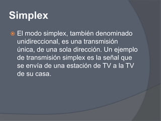 Simplex
   El modo simplex, también denominado
    unidireccional, es una transmisión
    única, de una sola dirección. Un ejemplo
    de transmisión simplex es la señal que
    se envía de una estación de TV a la TV
    de su casa.
 