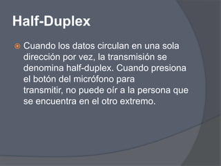 Half-Duplex
   Cuando los datos circulan en una sola
    dirección por vez, la transmisión se
    denomina half-duplex. Cuando presiona
    el botón del micrófono para
    transmitir, no puede oír a la persona que
    se encuentra en el otro extremo.
 
