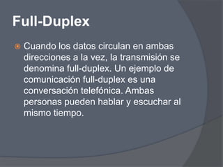 Full-Duplex
   Cuando los datos circulan en ambas
    direcciones a la vez, la transmisión se
    denomina full-duplex. Un ejemplo de
    comunicación full-duplex es una
    conversación telefónica. Ambas
    personas pueden hablar y escuchar al
    mismo tiempo.
 