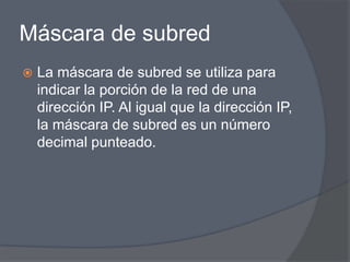Máscara de subred
   La máscara de subred se utiliza para
    indicar la porción de la red de una
    dirección IP. Al igual que la dirección IP,
    la máscara de subred es un número
    decimal punteado.
 