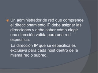    Un administrador de red que comprende
    el direccionamiento IP debe asignar las
    direcciones y debe saber cómo elegir
    una dirección válida para una red
    específica.
    La dirección IP que se especifica es
    exclusiva para cada host dentro de la
    misma red o subred.
 