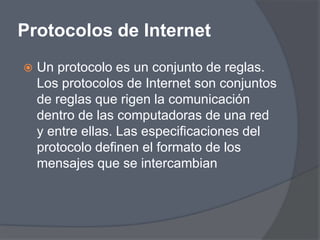 Protocolos de Internet
   Un protocolo es un conjunto de reglas.
    Los protocolos de Internet son conjuntos
    de reglas que rigen la comunicación
    dentro de las computadoras de una red
    y entre ellas. Las especificaciones del
    protocolo definen el formato de los
    mensajes que se intercambian
 