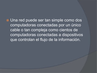    Una red puede ser tan simple como dos
    computadoras conectadas por un único
    cable o tan compleja como cientos de
    computadoras conectadas a dispositivos
    que controlan el flujo de la información.
 