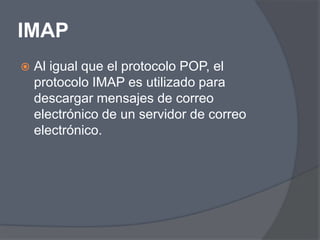 IMAP
   Al igual que el protocolo POP, el
    protocolo IMAP es utilizado para
    descargar mensajes de correo
    electrónico de un servidor de correo
    electrónico.
 