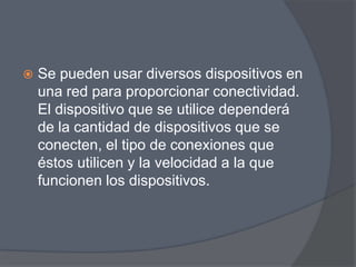    Se pueden usar diversos dispositivos en
    una red para proporcionar conectividad.
    El dispositivo que se utilice dependerá
    de la cantidad de dispositivos que se
    conecten, el tipo de conexiones que
    éstos utilicen y la velocidad a la que
    funcionen los dispositivos.
 