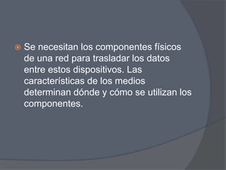    Se necesitan los componentes físicos
    de una red para trasladar los datos
    entre estos dispositivos. Las
    características de los medios
    determinan dónde y cómo se utilizan los
    componentes.
 