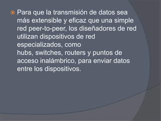    Para que la transmisión de datos sea
    más extensible y eficaz que una simple
    red peer-to-peer, los diseñadores de red
    utilizan dispositivos de red
    especializados, como
    hubs, switches, routers y puntos de
    acceso inalámbrico, para enviar datos
    entre los dispositivos.
 