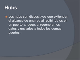 Hubs
   Los hubs son dispositivos que extienden
    el alcance de una red al recibir datos en
    un puerto y, luego, al regenerar los
    datos y enviarlos a todos los demás
    puertos.
 